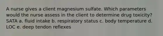 A nurse gives a client magnesium sulfate. Which parameters would the nurse assess in the client to determine drug toxicity? SATA a. <a href='https://www.questionai.com/knowledge/knna3JL0b3-fluid-intake' class='anchor-knowledge'>fluid intake</a> b. respiratory status c. body temperature d. LOC e. deep tendon reflexes