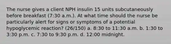 The nurse gives a client NPH insulin 15 units subcutaneously before breakfast (7:30 a.m.). At what time should the nurse be particularly alert for signs or symptoms of a potential hypoglycemic reaction? (26/150) a. 8:30 to 11:30 a.m. b. 1:30 to 3:30 p.m. c. 7:30 to 9:30 p.m. d. 12:00 midnight.