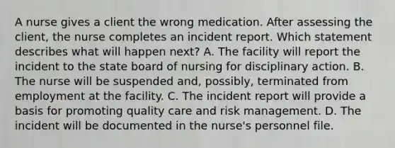 A nurse gives a client the wrong medication. After assessing the client, the nurse completes an incident report. Which statement describes what will happen next? A. The facility will report the incident to the state board of nursing for disciplinary action. B. The nurse will be suspended and, possibly, terminated from employment at the facility. C. The incident report will provide a basis for promoting quality care and risk management. D. The incident will be documented in the nurse's personnel file.