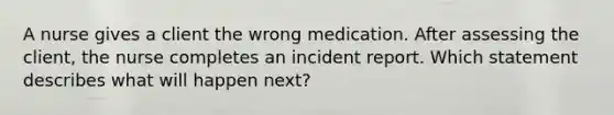 A nurse gives a client the wrong medication. After assessing the client, the nurse completes an incident report. Which statement describes what will happen next?