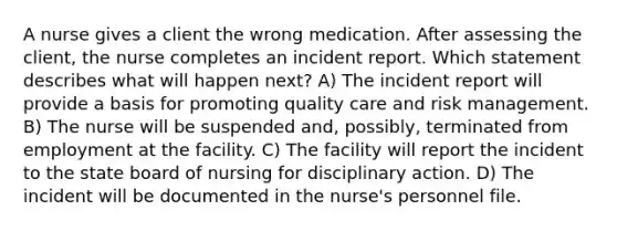 A nurse gives a client the wrong medication. After assessing the client, the nurse completes an incident report. Which statement describes what will happen next? A) The incident report will provide a basis for promoting quality care and risk management. B) The nurse will be suspended and, possibly, terminated from employment at the facility. C) The facility will report the incident to the state board of nursing for disciplinary action. D) The incident will be documented in the nurse's personnel file.