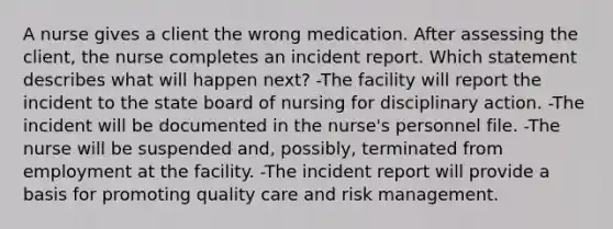 A nurse gives a client the wrong medication. After assessing the client, the nurse completes an incident report. Which statement describes what will happen next? -The facility will report the incident to the state board of nursing for disciplinary action. -The incident will be documented in the nurse's personnel file. -The nurse will be suspended and, possibly, terminated from employment at the facility. -The incident report will provide a basis for promoting quality care and risk management.