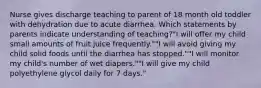 Nurse gives discharge teaching to parent of 18 month old toddler with dehydration due to acute diarrhea. Which statements by parents indicate understanding of teaching?"I will offer my child small amounts of fruit juice frequently.""I will avoid giving my child solid foods until the diarrhea has stopped.""I will monitor my child's number of wet diapers.""I will give my child polyethylene glycol daily for 7 days."