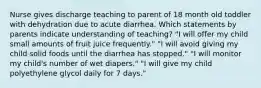 Nurse gives discharge teaching to parent of 18 month old toddler with dehydration due to acute diarrhea. Which statements by parents indicate understanding of teaching? "I will offer my child small amounts of fruit juice frequently." "I will avoid giving my child solid foods until the diarrhea has stopped." "I will monitor my child's number of wet diapers." "I will give my child polyethylene glycol daily for 7 days."