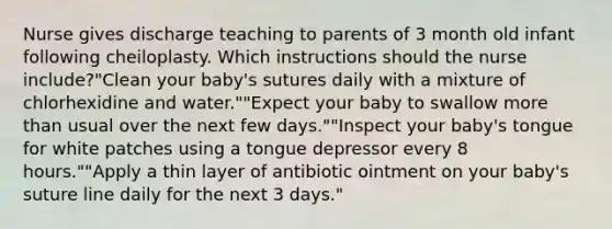 Nurse gives discharge teaching to parents of 3 month old infant following cheiloplasty. Which instructions should the nurse include?"Clean your baby's sutures daily with a mixture of chlorhexidine and water.""Expect your baby to swallow more than usual over the next few days.""Inspect your baby's tongue for white patches using a tongue depressor every 8 hours.""Apply a thin layer of antibiotic ointment on your baby's suture line daily for the next 3 days."