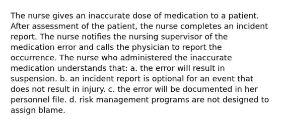 The nurse gives an inaccurate dose of medication to a patient. After assessment of the patient, the nurse completes an incident report. The nurse notifies the nursing supervisor of the medication error and calls the physician to report the occurrence. The nurse who administered the inaccurate medication understands that: a. the error will result in suspension. b. an incident report is optional for an event that does not result in injury. c. the error will be documented in her personnel file. d. risk management programs are not designed to assign blame.