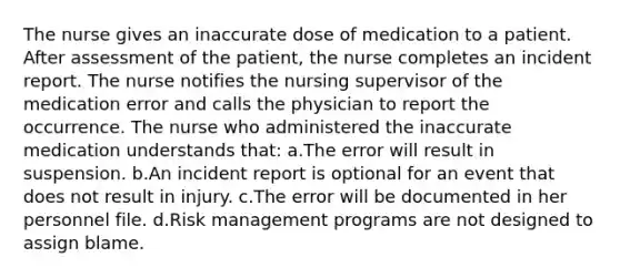 The nurse gives an inaccurate dose of medication to a patient. After assessment of the patient, the nurse completes an incident report. The nurse notifies the nursing supervisor of the medication error and calls the physician to report the occurrence. The nurse who administered the inaccurate medication understands that: a.The error will result in suspension. b.An incident report is optional for an event that does not result in injury. c.The error will be documented in her personnel file. d.Risk management programs are not designed to assign blame.