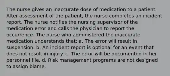 The nurse gives an inaccurate dose of medication to a patient. After assessment of the patient, the nurse completes an incident report. The nurse notifies the nursing supervisor of the medication error and calls the physician to report the occurrence. The nurse who administered the inaccurate medication understands that: a. The error will result in suspension. b. An incident report is optional for an event that does not result in injury. c. The error will be documented in her personnel file. d. Risk management programs are not designed to assign blame.