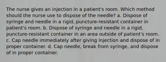 The nurse gives an injection in a patient's room. Which method should the nurse use to dispose of the needle? a. Dispose of syringe and needle in a rigid, puncture-resistant container in patient's room. b. Dispose of syringe and needle in a rigid, puncture-resistant container in an area outside of patient's room. c. Cap needle immediately after giving injection and dispose of in proper container. d. Cap needle, break from syringe, and dispose of in proper container.