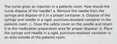 The nurse gives an injection in a patients room. How should the nurse dispose of the needle? a. Remove the needle from the syringe and dispose of it in a proper container. b. Dispose of the syringe and needle in a rigid, puncture-resistant container in the patients room. c. Close the safety cover on the needle and return it to the medication preparation area for proper disposal. d. Place the syringe and needle in a rigid, puncture-resistant container in an area outside of the patients room.