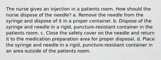 The nurse gives an injection in a patients room. How should the nurse dispose of the needle? a. Remove the needle from the syringe and dispose of it in a proper container. b. Dispose of the syringe and needle in a rigid, puncture-resistant container in the patients room. c. Close the safety cover on the needle and return it to the medication preparation area for proper disposal. d. Place the syringe and needle in a rigid, puncture-resistant container in an area outside of the patients room.