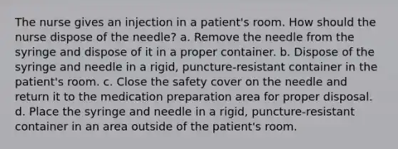 The nurse gives an injection in a patient's room. How should the nurse dispose of the needle? a. Remove the needle from the syringe and dispose of it in a proper container. b. Dispose of the syringe and needle in a rigid, puncture-resistant container in the patient's room. c. Close the safety cover on the needle and return it to the medication preparation area for proper disposal. d. Place the syringe and needle in a rigid, puncture-resistant container in an area outside of the patient's room.