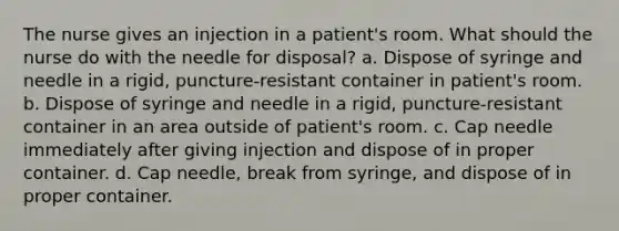 The nurse gives an injection in a patient's room. What should the nurse do with the needle for disposal? a. Dispose of syringe and needle in a rigid, puncture-resistant container in patient's room. b. Dispose of syringe and needle in a rigid, puncture-resistant container in an area outside of patient's room. c. Cap needle immediately after giving injection and dispose of in proper container. d. Cap needle, break from syringe, and dispose of in proper container.