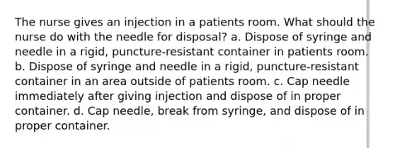 The nurse gives an injection in a patients room. What should the nurse do with the needle for disposal? a. Dispose of syringe and needle in a rigid, puncture-resistant container in patients room. b. Dispose of syringe and needle in a rigid, puncture-resistant container in an area outside of patients room. c. Cap needle immediately after giving injection and dispose of in proper container. d. Cap needle, break from syringe, and dispose of in proper container.