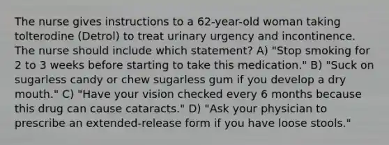 The nurse gives instructions to a 62-year-old woman taking tolterodine (Detrol) to treat urinary urgency and incontinence. The nurse should include which statement? A) "Stop smoking for 2 to 3 weeks before starting to take this medication." B) "Suck on sugarless candy or chew sugarless gum if you develop a dry mouth." C) "Have your vision checked every 6 months because this drug can cause cataracts." D) "Ask your physician to prescribe an extended-release form if you have loose stools."