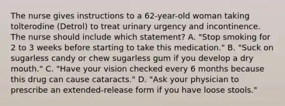 The nurse gives instructions to a 62-year-old woman taking tolterodine (Detrol) to treat urinary urgency and incontinence. The nurse should include which statement? A. "Stop smoking for 2 to 3 weeks before starting to take this medication." B. "Suck on sugarless candy or chew sugarless gum if you develop a dry mouth." C. "Have your vision checked every 6 months because this drug can cause cataracts." D. "Ask your physician to prescribe an extended-release form if you have loose stools."