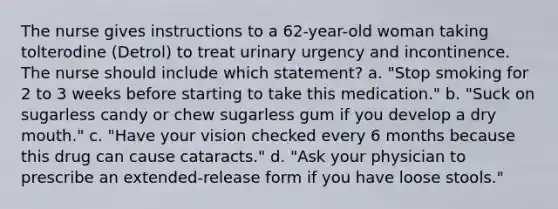 The nurse gives instructions to a 62-year-old woman taking tolterodine (Detrol) to treat urinary urgency and incontinence. The nurse should include which statement? a. "Stop smoking for 2 to 3 weeks before starting to take this medication." b. "Suck on sugarless candy or chew sugarless gum if you develop a dry mouth." c. "Have your vision checked every 6 months because this drug can cause cataracts." d. "Ask your physician to prescribe an extended-release form if you have loose stools."