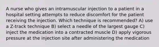 A nurse who gives an intramuscular injection to a patient in a hospital setting attempts to reduce discomfort for the patient receiving the injection. Which technique is recommended? A) use a Z-track technique B) select a needle of the largest gauge C) inject the medication into a contracted muscle D) apply vigorous pressure at the injection site after administering the medication