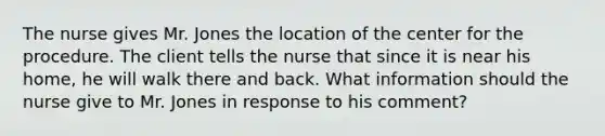 The nurse gives Mr. Jones the location of the center for the procedure. The client tells the nurse that since it is near his home, he will walk there and back. What information should the nurse give to Mr. Jones in response to his comment?