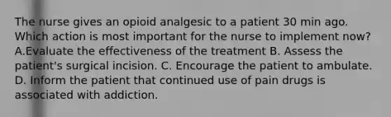 The nurse gives an opioid analgesic to a patient 30 min ago. Which action is most important for the nurse to implement now? A.Evaluate the effectiveness of the treatment B. Assess the patient's surgical incision. C. Encourage the patient to ambulate. D. Inform the patient that continued use of pain drugs is associated with addiction.