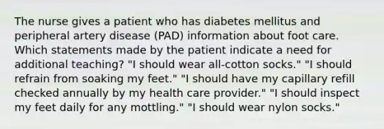 The nurse gives a patient who has diabetes mellitus and peripheral artery disease (PAD) information about foot care. Which statements made by the patient indicate a need for additional teaching? "I should wear all-cotton socks." "I should refrain from soaking my feet." "I should have my capillary refill checked annually by my health care provider." "I should inspect my feet daily for any mottling." "I should wear nylon socks."