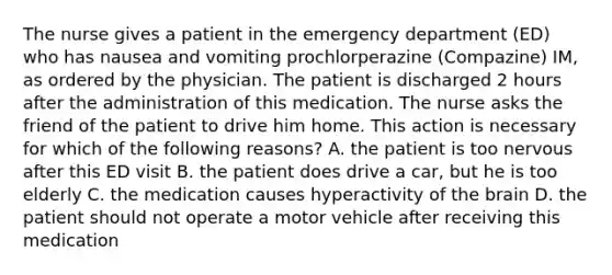 The nurse gives a patient in the emergency department (ED) who has nausea and vomiting prochlorperazine (Compazine) IM, as ordered by the physician. The patient is discharged 2 hours after the administration of this medication. The nurse asks the friend of the patient to drive him home. This action is necessary for which of the following reasons? A. the patient is too nervous after this ED visit B. the patient does drive a car, but he is too elderly C. the medication causes hyperactivity of the brain D. the patient should not operate a motor vehicle after receiving this medication