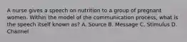 A nurse gives a speech on nutrition to a group of pregnant women. Within the model of the communication process, what is the speech itself known as? A. Source B. Message C. Stimulus D. Channel