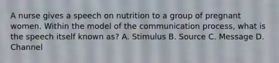 A nurse gives a speech on nutrition to a group of pregnant women. Within the model of the communication process, what is the speech itself known as? A. Stimulus B. Source C. Message D. Channel