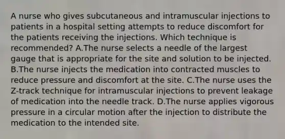 A nurse who gives subcutaneous and intramuscular injections to patients in a hospital setting attempts to reduce discomfort for the patients receiving the injections. Which technique is recommended? A.The nurse selects a needle of the largest gauge that is appropriate for the site and solution to be injected. B.The nurse injects the medication into contracted muscles to reduce pressure and discomfort at the site. C.The nurse uses the Z-track technique for intramuscular injections to prevent leakage of medication into the needle track. D.The nurse applies vigorous pressure in a circular motion after the injection to distribute the medication to the intended site.