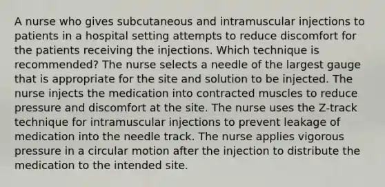 A nurse who gives subcutaneous and intramuscular injections to patients in a hospital setting attempts to reduce discomfort for the patients receiving the injections. Which technique is recommended? The nurse selects a needle of the largest gauge that is appropriate for the site and solution to be injected. The nurse injects the medication into contracted muscles to reduce pressure and discomfort at the site. The nurse uses the Z-track technique for intramuscular injections to prevent leakage of medication into the needle track. The nurse applies vigorous pressure in a circular motion after the injection to distribute the medication to the intended site.