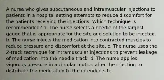 A nurse who gives subcutaneous and intramuscular injections to patients in a hospital setting attempts to reduce discomfort for the patients receiving the injections. Which technique is recommended? a. The nurse selects a needle of the largest gauge that is appropriate for the site and solution to be injected. b. The nurse injects the medication into contracted muscles to reduce pressure and discomfort at the site. c. The nurse uses the Z-track technique for intramuscular injections to prevent leakage of medication into the needle track. d. The nurse applies vigorous pressure in a circular motion after the injection to distribute the medication to the intended site.