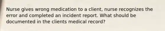 Nurse gives wrong medication to a client, nurse recognizes the error and completed an incident report. What should be documented in the clients medical record?