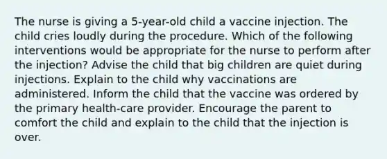 The nurse is giving a 5-year-old child a vaccine injection. The child cries loudly during the procedure. Which of the following interventions would be appropriate for the nurse to perform after the injection? Advise the child that big children are quiet during injections. Explain to the child why vaccinations are administered. Inform the child that the vaccine was ordered by the primary health-care provider. Encourage the parent to comfort the child and explain to the child that the injection is over.