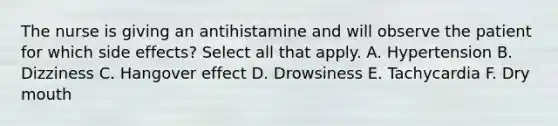 The nurse is giving an antihistamine and will observe the patient for which side effects? Select all that apply. A. Hypertension B. Dizziness C. Hangover effect D. Drowsiness E. Tachycardia F. Dry mouth