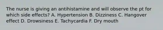 The nurse is giving an antihistamine and will observe the pt for which side effects? A. Hypertension B. Dizziness C. Hangover effect D. Drowsiness E. Tachycardia F. Dry mouth