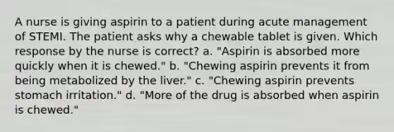 A nurse is giving aspirin to a patient during acute management of STEMI. The patient asks why a chewable tablet is given. Which response by the nurse is correct? a. "Aspirin is absorbed more quickly when it is chewed." b. "Chewing aspirin prevents it from being metabolized by the liver." c. "Chewing aspirin prevents stomach irritation." d. "More of the drug is absorbed when aspirin is chewed."