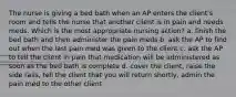 The nurse is giving a bed bath when an AP enters the client's room and tells the nurse that another client is in pain and needs meds. Which is the most appropriate nursing action? a. finish the bed bath and then administer the pain meds b. ask the AP to find out when the last pain med was given to the client c. ask the AP to tell the client in pain that medication will be administered as soon as the bed bath is complete d. cover the client, raise the side rails, tell the client that you will return shortly, admin the pain med to the other client