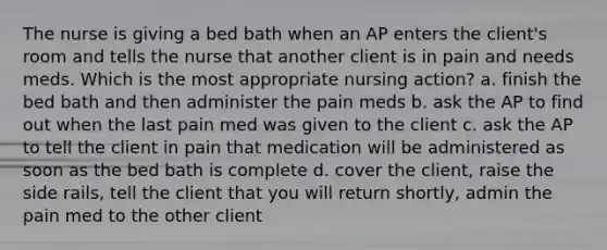 The nurse is giving a bed bath when an AP enters the client's room and tells the nurse that another client is in pain and needs meds. Which is the most appropriate nursing action? a. finish the bed bath and then administer the pain meds b. ask the AP to find out when the last pain med was given to the client c. ask the AP to tell the client in pain that medication will be administered as soon as the bed bath is complete d. cover the client, raise the side rails, tell the client that you will return shortly, admin the pain med to the other client