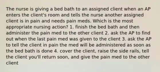 The nurse is giving a bed bath to an assigned client when an AP enters the client's room and tells the nurse another assigned client is in pain and needs pain meds. Which is the most appropriate nursing action? 1. finish the bed bath and then administer the pain med to the other client 2. ask the AP to find out when the last pain med was given to the client 3. ask the AP to tell the client in pain the med will be administered as soon as the bed bath is done 4. cover the client, raise the side rails, tell the client you'll return soon, and give the pain med to the other client