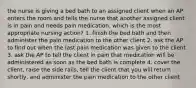 the nurse is giving a bed bath to an assigned client when an AP enters the room and tells the nurse that another assigned client is in pain and needs pain medication. which is the most appropriate nursing action? 1. finish the bed bath and then administer the pain medication to the other client 2. ask the AP to find out when the last pain medication was given to the client 3. ask the AP to tell the client in pain that medication will be administered as soon as the bed bath is complete 4. cover the client, raise the side rails, tell the client that you will return shortly, and administer the pain medication to the other client