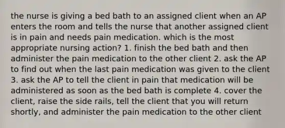 the nurse is giving a bed bath to an assigned client when an AP enters the room and tells the nurse that another assigned client is in pain and needs pain medication. which is the most appropriate nursing action? 1. finish the bed bath and then administer the pain medication to the other client 2. ask the AP to find out when the last pain medication was given to the client 3. ask the AP to tell the client in pain that medication will be administered as soon as the bed bath is complete 4. cover the client, raise the side rails, tell the client that you will return shortly, and administer the pain medication to the other client