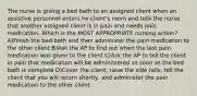 The nurse is giving a bed bath to an assigned client when an assistive personnel enters he client's room and tells the nurse that another assigned client is in pain and needs pain medication. Which is the MOST APPROPRIATE nursing action? A)Finish the bed bath and then administer the pain medication to the other client B)Ask the AP to find out when the last pain medication was given to the client C)Ask the AP to tell the client in pain that medication will be administered as soon as the bed bath is complete D)Cover the client, raise the side rails, tell the client that you will return shortly, and administer the pain medication to the other client