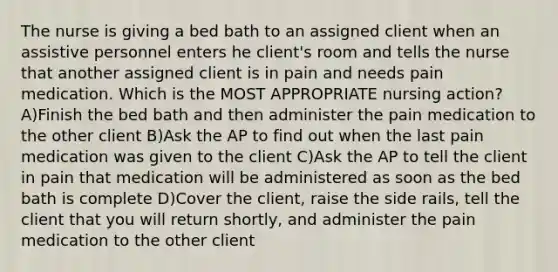 The nurse is giving a bed bath to an assigned client when an assistive personnel enters he client's room and tells the nurse that another assigned client is in pain and needs pain medication. Which is the MOST APPROPRIATE nursing action? A)Finish the bed bath and then administer the pain medication to the other client B)Ask the AP to find out when the last pain medication was given to the client C)Ask the AP to tell the client in pain that medication will be administered as soon as the bed bath is complete D)Cover the client, raise the side rails, tell the client that you will return shortly, and administer the pain medication to the other client