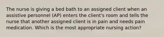 The nurse is giving a bed bath to an assigned client when an assistive personnel (AP) enters the client's room and tells the nurse that another assigned client is in pain and needs pain medication. Which is the most appropriate nursing action?