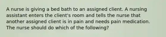 A nurse is giving a bed bath to an assigned client. A nursing assistant enters the client's room and tells the nurse that another assigned client is in pain and needs pain medication. The nurse should do which of the following?