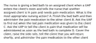 The nurse is giving a bed bath to an assigned client when a UAP enters the client's room and tells the nurse that another assigned client is in pain and needs pain medication. What is the most appropriate nursing action? A. Finish the bed bath and then administer the pain medication to the other client B. Ask the UAP to find out when the last pain medication was given to the client C. Ask the UAP to tell the client in pain that medication will be administered as soon as the bed bath is complete D. Cover the client, raise the side rails, tell the client that you will return shortly, and administer the pain medication to the other client