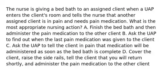 The nurse is giving a bed bath to an assigned client when a UAP enters the client's room and tells the nurse that another assigned client is in pain and needs pain medication. What is the most appropriate nursing action? A. Finish the bed bath and then administer the pain medication to the other client B. Ask the UAP to find out when the last pain medication was given to the client C. Ask the UAP to tell the client in pain that medication will be administered as soon as the bed bath is complete D. Cover the client, raise the side rails, tell the client that you will return shortly, and administer the pain medication to the other client