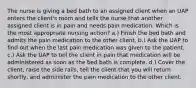 The nurse is giving a bed bath to an assigned client when an UAP enters the client's room and tells the nurse that another assigned client is in pain and needs pain medication. Which is the most appropriate nursing action? a.) Finish the bed bath and admits the pain medication to the other client. b.) Ask the UAP to find out when the last pain medication was given to the patient. c.) Ask the UAP to tell the client in pain that medication will be administered as soon as the bed bath is complete. d.) Cover the client, raise the side rails, tell the client that you will return shortly, and administer the pain medication to the other client.