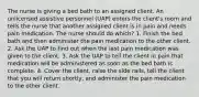 The nurse is giving a bed bath to an assigned client. An unlicensed assistive personnel (UAP) enters the client's room and tells the nurse that another assigned client is in pain and needs pain medication. The nurse should do which? 1. Finish the bed bath and then administer the pain medication to the other client. 2. Ask the UAP to find out when the last pain medication was given to the client. 3. Ask the UAP to tell the client in pain that medication will be administered as soon as the bed bath is complete. 4. Cover the client, raise the side rails, tell the client that you will return shortly, and administer the pain medication to the other client.