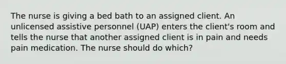 The nurse is giving a bed bath to an assigned client. An unlicensed assistive personnel (UAP) enters the client's room and tells the nurse that another assigned client is in pain and needs pain medication. The nurse should do which?